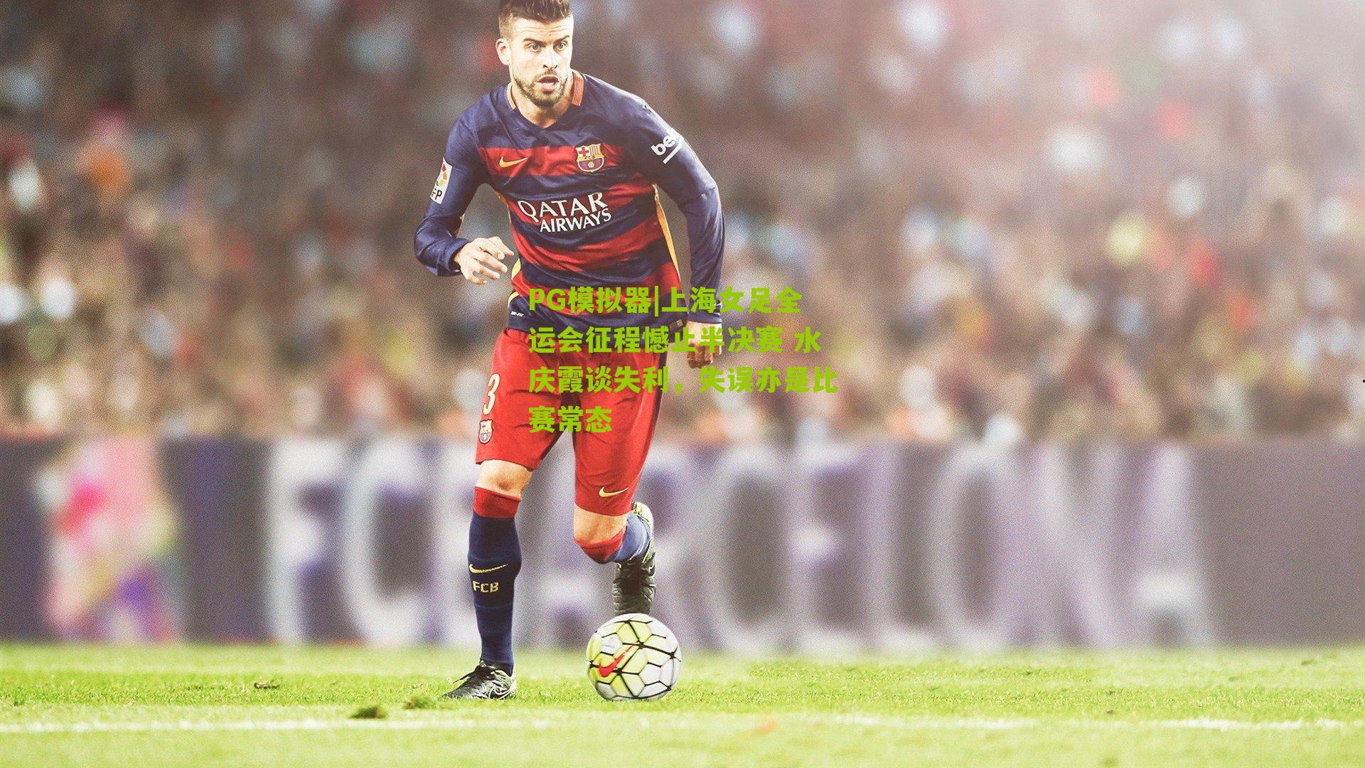 PG模拟器|上海女足全运会征程憾止半决赛 水庆霞谈失利，失误亦是比赛常态